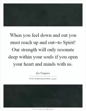 When you feel down and out you must reach up and out--to Spirit! Our strength will only resonate deep within your souls if you open your heart and minds with us Picture Quote #1