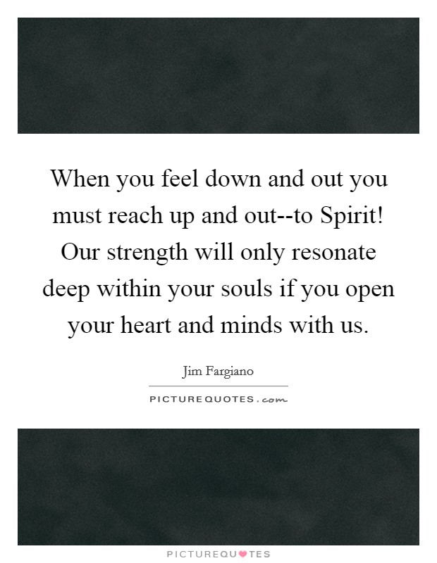 When you feel down and out you must reach up and out--to Spirit! Our strength will only resonate deep within your souls if you open your heart and minds with us. Picture Quote #1