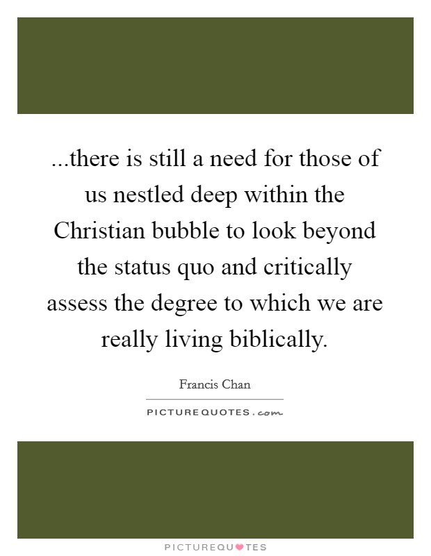 ...there is still a need for those of us nestled deep within the Christian bubble to look beyond the status quo and critically assess the degree to which we are really living biblically. Picture Quote #1