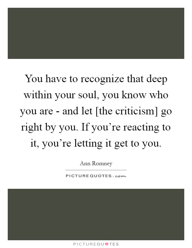 You have to recognize that deep within your soul, you know who you are - and let [the criticism] go right by you. If you're reacting to it, you're letting it get to you. Picture Quote #1