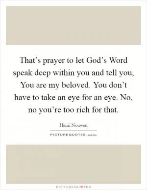 That’s prayer to let God’s Word speak deep within you and tell you, You are my beloved. You don’t have to take an eye for an eye. No, no you’re too rich for that Picture Quote #1