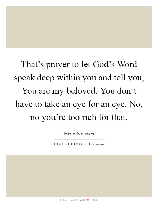 That's prayer to let God's Word speak deep within you and tell you, You are my beloved. You don't have to take an eye for an eye. No, no you're too rich for that. Picture Quote #1