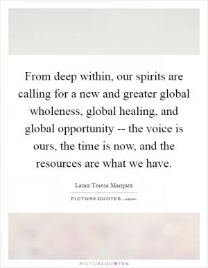 From deep within, our spirits are calling for a new and greater global wholeness, global healing, and global opportunity -- the voice is ours, the time is now, and the resources are what we have Picture Quote #1
