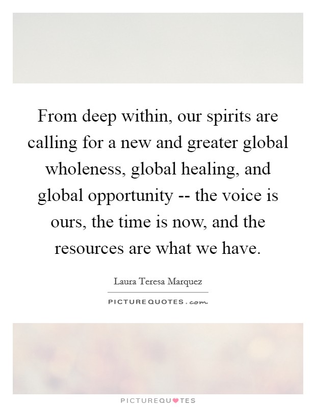 From deep within, our spirits are calling for a new and greater global wholeness, global healing, and global opportunity -- the voice is ours, the time is now, and the resources are what we have. Picture Quote #1