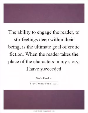 The ability to engage the reader, to stir feelings deep within their being, is the ultimate goal of erotic fiction. When the reader takes the place of the characters in my story, I have succeeded Picture Quote #1