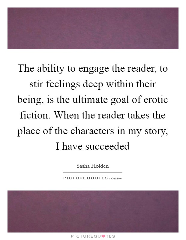 The ability to engage the reader, to stir feelings deep within their being, is the ultimate goal of erotic fiction. When the reader takes the place of the characters in my story, I have succeeded Picture Quote #1