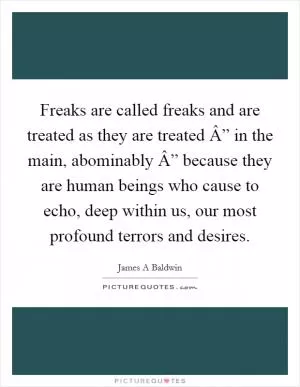 Freaks are called freaks and are treated as they are treated Â” in the main, abominably Â” because they are human beings who cause to echo, deep within us, our most profound terrors and desires Picture Quote #1