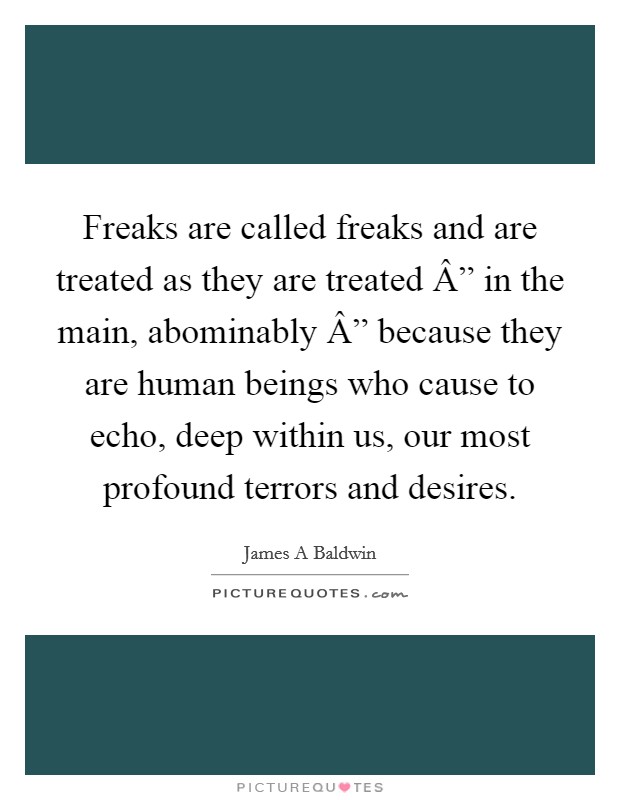 Freaks are called freaks and are treated as they are treated Â” in the main, abominably Â” because they are human beings who cause to echo, deep within us, our most profound terrors and desires. Picture Quote #1