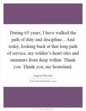 During 65 years, I have walked the path of duty and discipline... And today, looking back at that long path of service, my soldier’s heart stirs and murmurs from deep within: Thank you. Thank you, my homeland Picture Quote #1