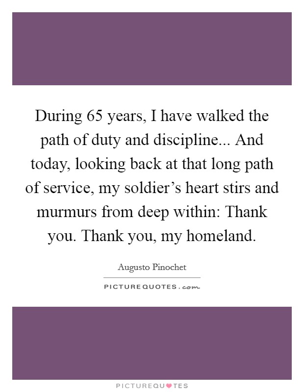 During 65 years, I have walked the path of duty and discipline... And today, looking back at that long path of service, my soldier's heart stirs and murmurs from deep within: Thank you. Thank you, my homeland. Picture Quote #1