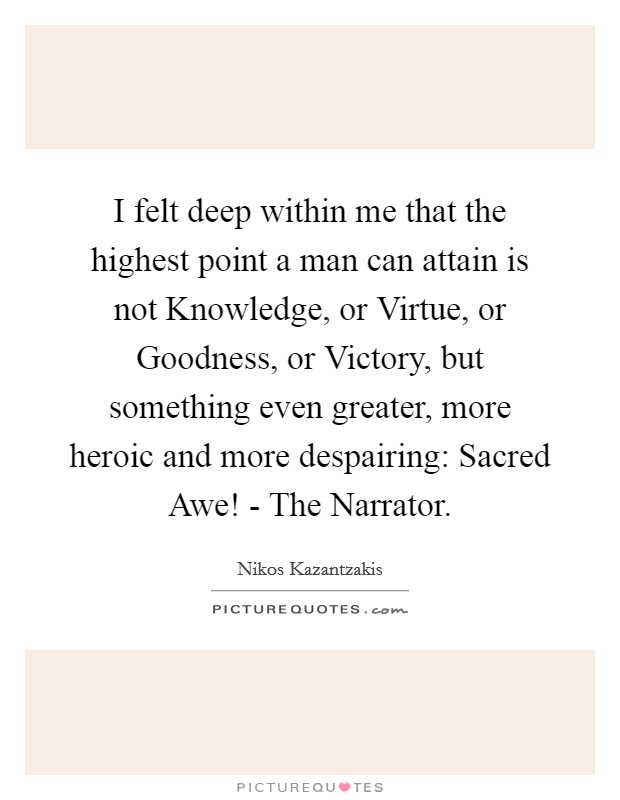 I felt deep within me that the highest point a man can attain is not Knowledge, or Virtue, or Goodness, or Victory, but something even greater, more heroic and more despairing: Sacred Awe! - The Narrator. Picture Quote #1