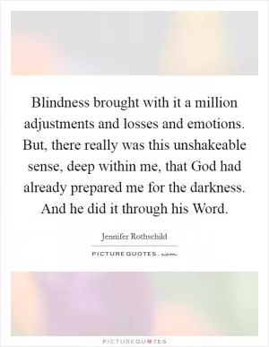 Blindness brought with it a million adjustments and losses and emotions. But, there really was this unshakeable sense, deep within me, that God had already prepared me for the darkness. And he did it through his Word Picture Quote #1