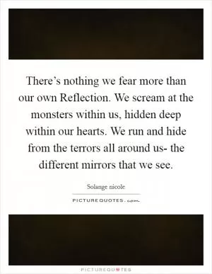There’s nothing we fear more than our own Reflection. We scream at the monsters within us, hidden deep within our hearts. We run and hide from the terrors all around us- the different mirrors that we see Picture Quote #1