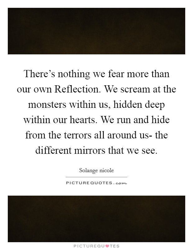 There's nothing we fear more than our own Reflection. We scream at the monsters within us, hidden deep within our hearts. We run and hide from the terrors all around us- the different mirrors that we see. Picture Quote #1