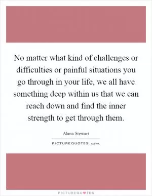 No matter what kind of challenges or difficulties or painful situations you go through in your life, we all have something deep within us that we can reach down and find the inner strength to get through them Picture Quote #1