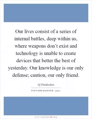Our lives consist of a series of internal battles, deep within us, where weapons don’t exist and technology is unable to create devices that better the best of yesterday. Our knowledge is our only defense; caution, our only friend Picture Quote #1