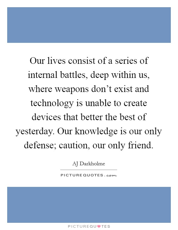 Our lives consist of a series of internal battles, deep within us, where weapons don't exist and technology is unable to create devices that better the best of yesterday. Our knowledge is our only defense; caution, our only friend. Picture Quote #1