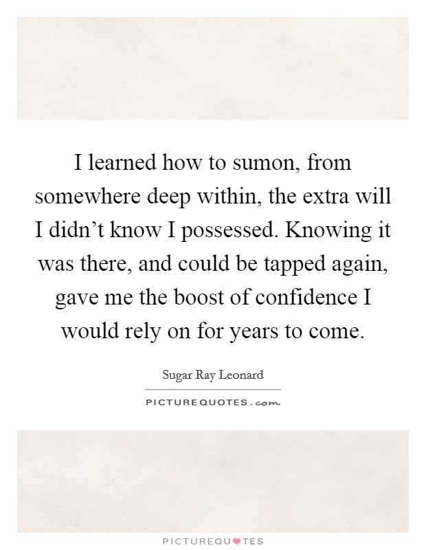 I learned how to sumon, from somewhere deep within, the extra will I didn't know I possessed. Knowing it was there, and could be tapped again, gave me the boost of confidence I would rely on for years to come. Picture Quote #1