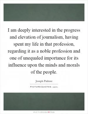 I am deeply interested in the progress and elevation of journalism, having spent my life in that profession, regarding it as a noble profession and one of unequaled importance for its influence upon the minds and morals of the people Picture Quote #1