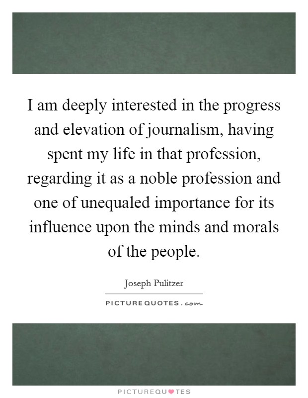 I am deeply interested in the progress and elevation of journalism, having spent my life in that profession, regarding it as a noble profession and one of unequaled importance for its influence upon the minds and morals of the people. Picture Quote #1