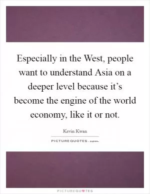 Especially in the West, people want to understand Asia on a deeper level because it’s become the engine of the world economy, like it or not Picture Quote #1