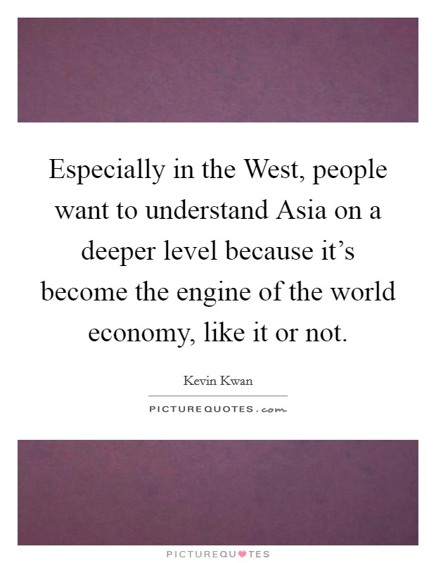 Especially in the West, people want to understand Asia on a deeper level because it's become the engine of the world economy, like it or not. Picture Quote #1