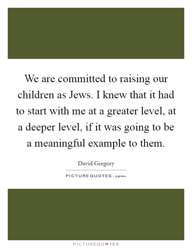 We are committed to raising our children as Jews. I knew that it had to start with me at a greater level, at a deeper level, if it was going to be a meaningful example to them. Picture Quote #1