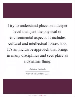 I try to understand place on a deeper level than just the physical or environmental aspects. It includes cultural and intellectual forces, too. It’s an inclusive approach that brings in many disciplines and sees place as a dynamic thing Picture Quote #1
