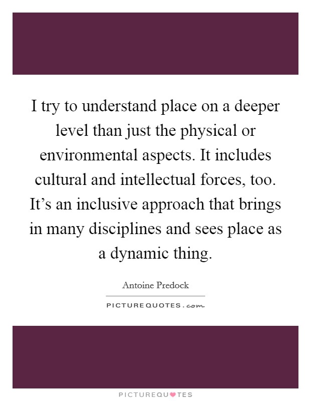 I try to understand place on a deeper level than just the physical or environmental aspects. It includes cultural and intellectual forces, too. It's an inclusive approach that brings in many disciplines and sees place as a dynamic thing. Picture Quote #1