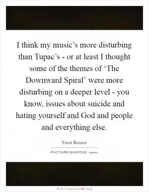 I think my music’s more disturbing than Tupac’s - or at least I thought some of the themes of ‘The Downward Spiral’ were more disturbing on a deeper level - you know, issues about suicide and hating yourself and God and people and everything else Picture Quote #1