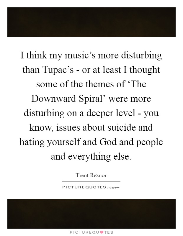 I think my music's more disturbing than Tupac's - or at least I thought some of the themes of ‘The Downward Spiral' were more disturbing on a deeper level - you know, issues about suicide and hating yourself and God and people and everything else. Picture Quote #1