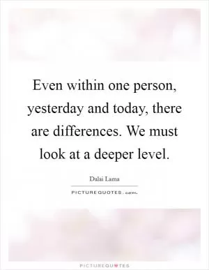 Even within one person, yesterday and today, there are differences. We must look at a deeper level Picture Quote #1