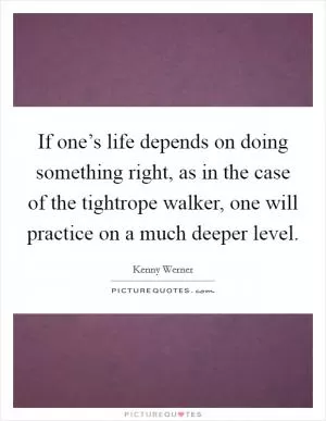 If one’s life depends on doing something right, as in the case of the tightrope walker, one will practice on a much deeper level Picture Quote #1