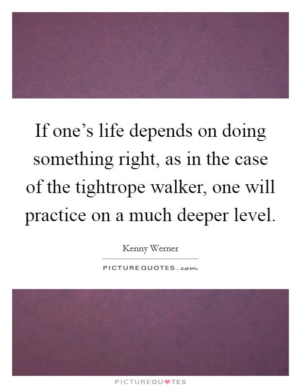 If one's life depends on doing something right, as in the case of the tightrope walker, one will practice on a much deeper level. Picture Quote #1