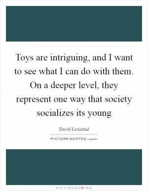 Toys are intriguing, and I want to see what I can do with them. On a deeper level, they represent one way that society socializes its young Picture Quote #1