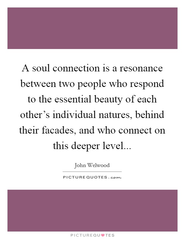 A soul connection is a resonance between two people who respond to the essential beauty of each other's individual natures, behind their facades, and who connect on this deeper level... Picture Quote #1