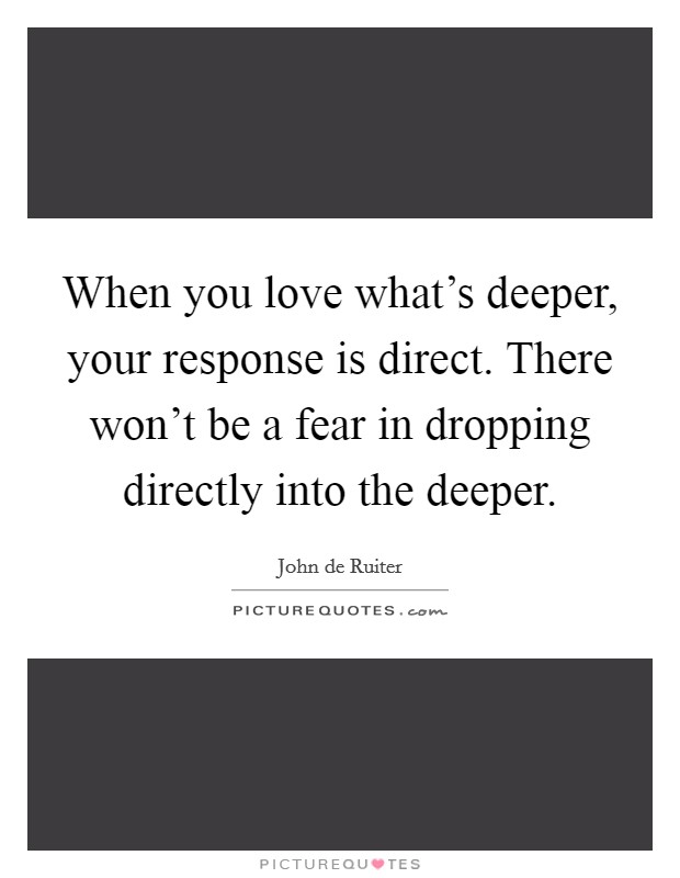 When you love what's deeper, your response is direct. There won't be a fear in dropping directly into the deeper. Picture Quote #1