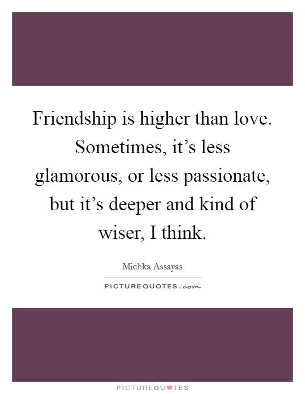 Friendship is higher than love. Sometimes, it's less glamorous, or less passionate, but it's deeper and kind of wiser, I think. Picture Quote #1