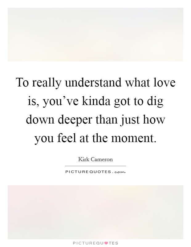 To really understand what love is, you've kinda got to dig down deeper than just how you feel at the moment. Picture Quote #1