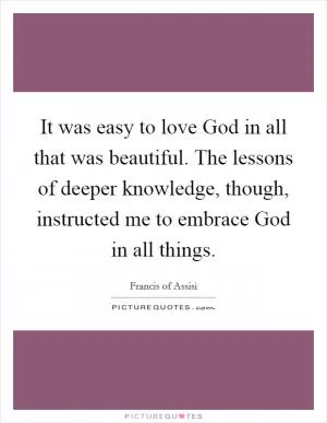 It was easy to love God in all that was beautiful. The lessons of deeper knowledge, though, instructed me to embrace God in all things Picture Quote #1