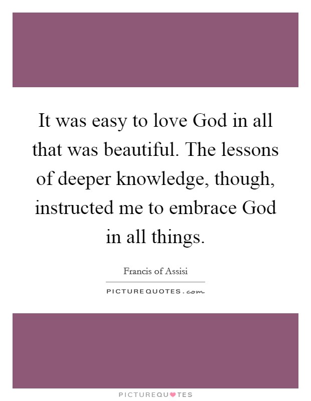 It was easy to love God in all that was beautiful. The lessons of deeper knowledge, though, instructed me to embrace God in all things. Picture Quote #1