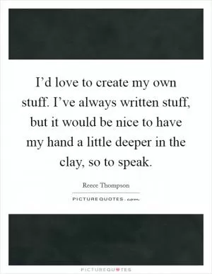 I’d love to create my own stuff. I’ve always written stuff, but it would be nice to have my hand a little deeper in the clay, so to speak Picture Quote #1