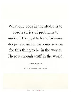 What one does in the studio is to pose a series of problems to oneself. I’ve got to look for some deeper meaning, for some reason for this thing to be in the world. There’s enough stuff in the world Picture Quote #1