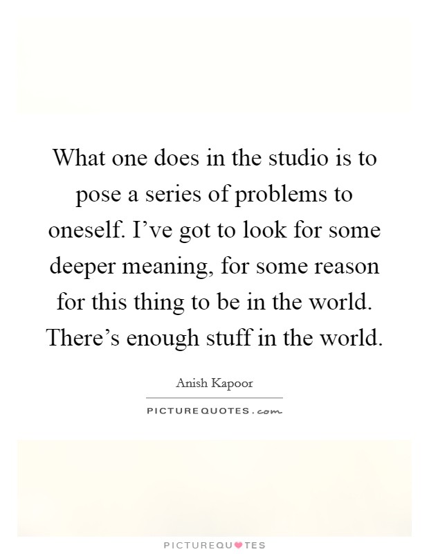 What one does in the studio is to pose a series of problems to oneself. I've got to look for some deeper meaning, for some reason for this thing to be in the world. There's enough stuff in the world. Picture Quote #1