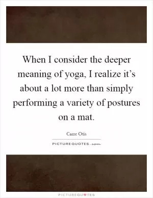 When I consider the deeper meaning of yoga, I realize it’s about a lot more than simply performing a variety of postures on a mat Picture Quote #1