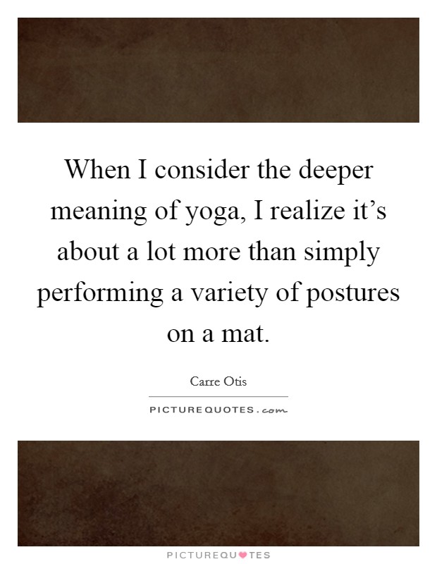 When I consider the deeper meaning of yoga, I realize it's about a lot more than simply performing a variety of postures on a mat. Picture Quote #1