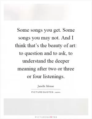 Some songs you get. Some songs you may not. And I think that’s the beauty of art: to question and to ask, to understand the deeper meaning after two or three or four listenings Picture Quote #1