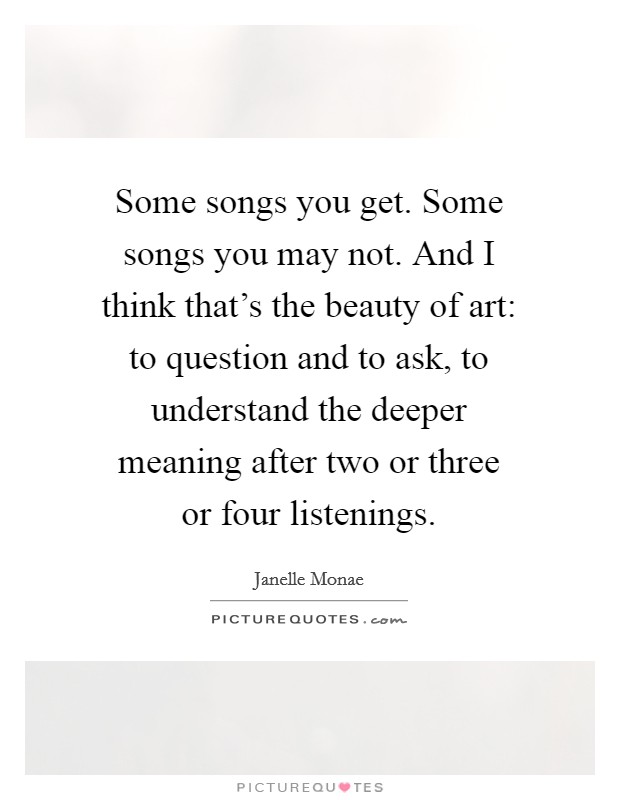 Some songs you get. Some songs you may not. And I think that's the beauty of art: to question and to ask, to understand the deeper meaning after two or three or four listenings. Picture Quote #1