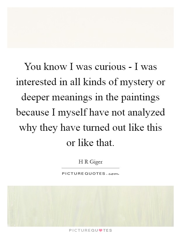 You know I was curious - I was interested in all kinds of mystery or deeper meanings in the paintings because I myself have not analyzed why they have turned out like this or like that. Picture Quote #1
