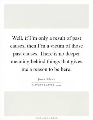 Well, if I’m only a result of past causes, then I’m a victim of those past causes. There is no deeper meaning behind things that gives me a reason to be here Picture Quote #1
